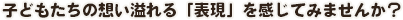 子どもたちの想い溢れる「表現」を感じてみませんか？